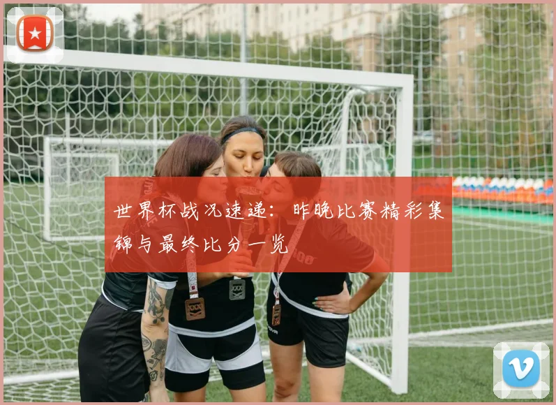 世界杯战况速递:昨晚比赛精彩集锦与最终比分一览