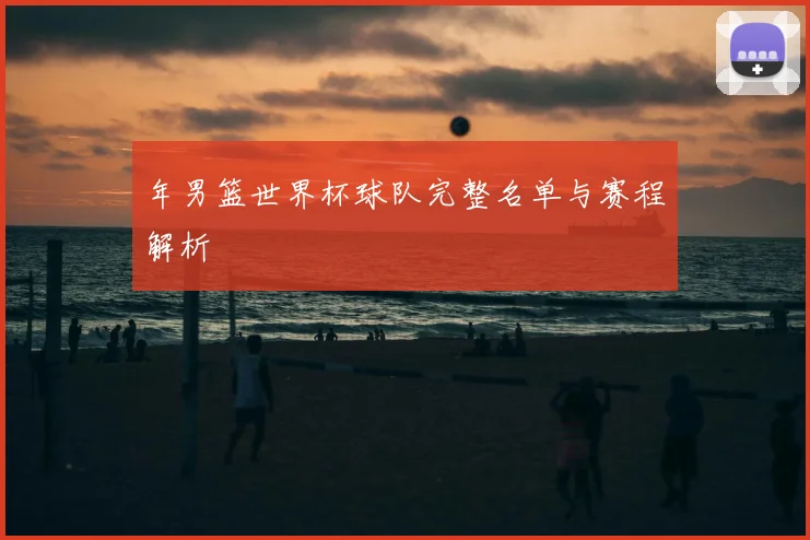 年男篮世界杯球队完整名单与赛程解析