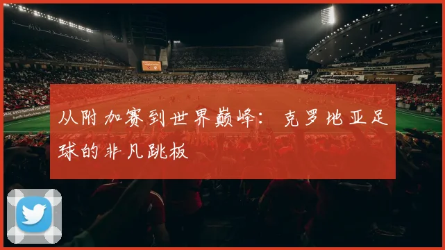 从附加赛到世界巅峰：克罗地亚足球的非凡跳板