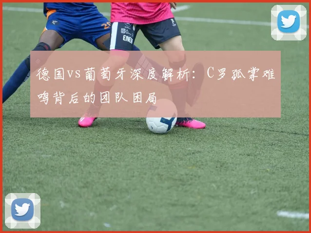 德国vs葡萄牙深度解析：C罗孤掌难鸣背后的团队困局