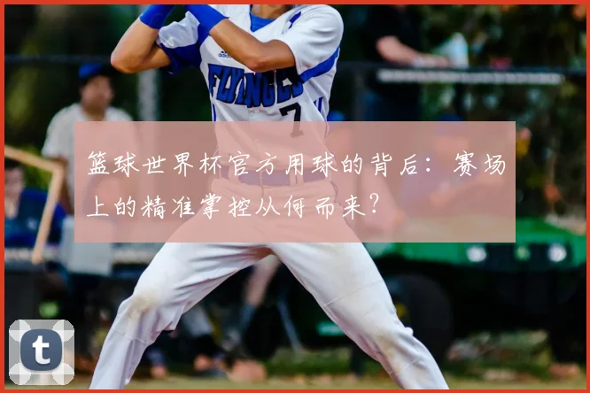 篮球世界杯官方用球的背后:赛场上的精准掌控从何而来?