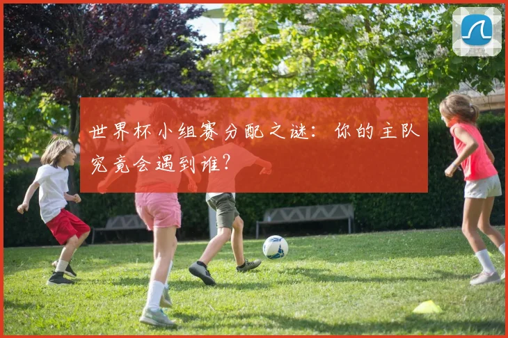 世界杯小组赛分配之谜:你的主队究竟会遇到谁?