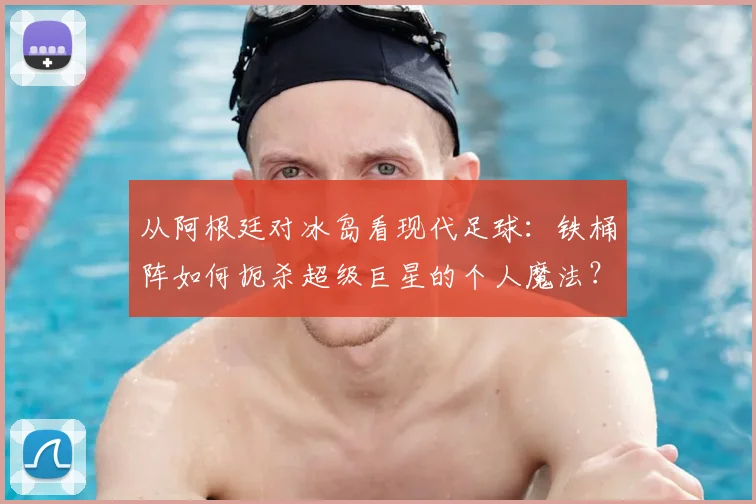 从阿根廷对冰岛看现代足球：铁桶阵如何扼杀超级巨星的个人魔法？