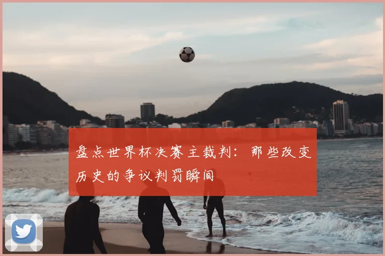 盘点世界杯决赛主裁判：那些改变历史的争议判罚瞬间