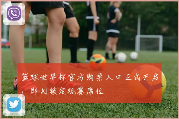 篮球世界杯官方购票入口正式开启，即刻锁定观赛席位