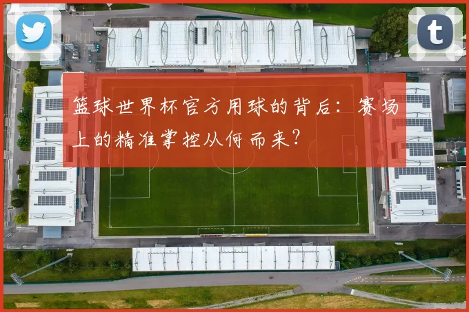 篮球世界杯官方用球的背后:赛场上的精准掌控从何而来?