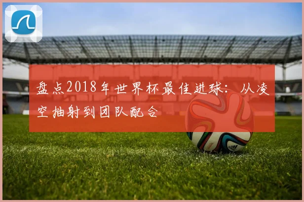 盘点2018年世界杯最佳进球：从凌空抽射到团队配合