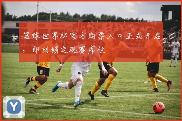 篮球世界杯官方购票入口正式开启，即刻锁定观赛席位