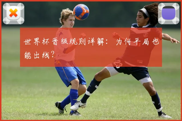 世界杯晋级规则详解:为何平局也能出线?