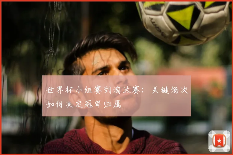 世界杯小组赛到淘汰赛:关键场次如何决定冠军归属