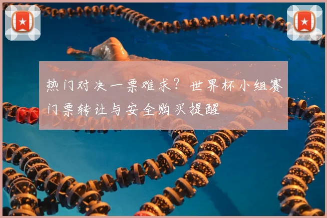 热门对决一票难求?世界杯小组赛门票转让与安全购买提醒